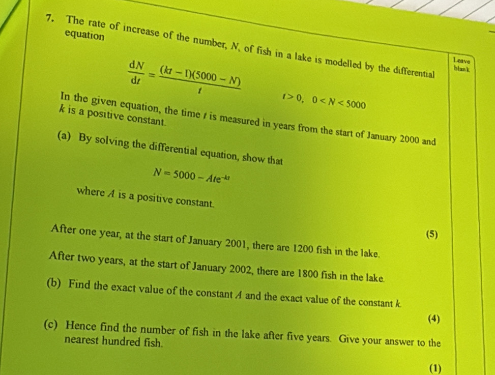 equation 
7. The rate of increase of the number, N. of fish in a lake is modelled by the differential 
Leave 
blank
 dN/dt = ((kt-1)(5000-N))/t  t>0, 0
k is a positive constant. 
In the given equation, the time t is measured in years from the start of January 2000 and 
(a) By solving the differential equation, show that
N=5000-Ate^(-kt)
where A is a positive constant. 
(5) 
After one year, at the start of January 2001, there are 1200 fish in the lake. 
After two years, at the start of January 2002, there are 1800 fish in the lake. 
(b) Find the exact value of the constant A and the exact value of the constant k
(4) 
(c) Hence find the number of fish in the lake after five years. Give your answer to the 
nearest hundred fish. 
(1)