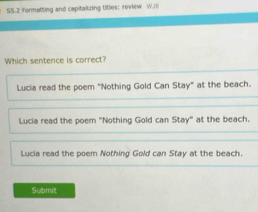 SS.2 Formatting and capitalizing titles； review W.J8
Which sentence is correct?
Lucia read the poem "Nothing Gold Can Stay" at the beach.
Lucia read the poem "Nothing Gold can Stay" at the beach.
Lucia read the poem Nothing Gold can Stay at the beach.
Submit