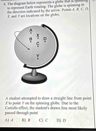 The diagram below represents a globe that is spiing
to represent Earth rotating. The globe is spinning in
the direction indicated by the arrow. Points A, B, C, D,
X and Yare locations on the globe.
A student attempted to draw a straight line from point
Xto point Yon the spinning globe. Due to the
Coriolis effect, the student's drawn line most likely
passed through point
A) A B) B C) C D) D