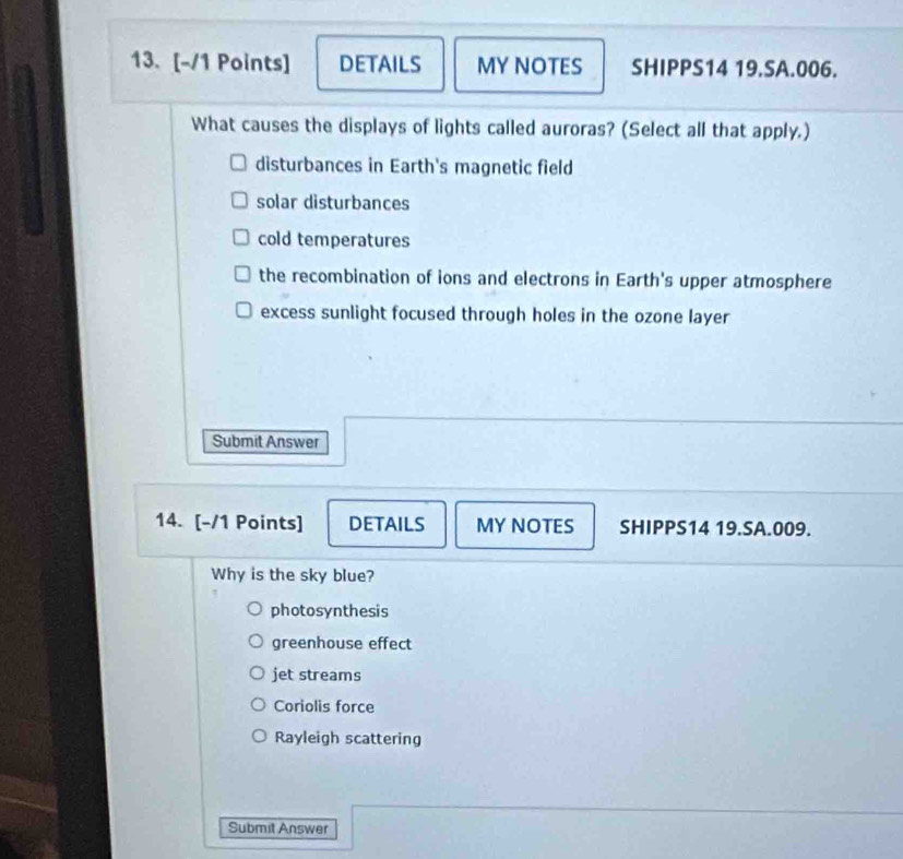 DETAILS MY NOTES SHIPPS14 19.SA.006.
What causes the displays of lights called auroras? (Select all that apply.)
disturbances in Earth's magnetic field
solar disturbances
cold temperatures
the recombination of ions and electrons in Earth's upper atmosphere
excess sunlight focused through holes in the ozone layer
Submit Answer
14. [-/1 Points] DETAILS MY NOTES SHIPPS14 19.SA.009.
Why is the sky blue?
photosynthesis
greenhouse effect
jet streams
Coriolis force
Rayleigh scattering
Submit Answer