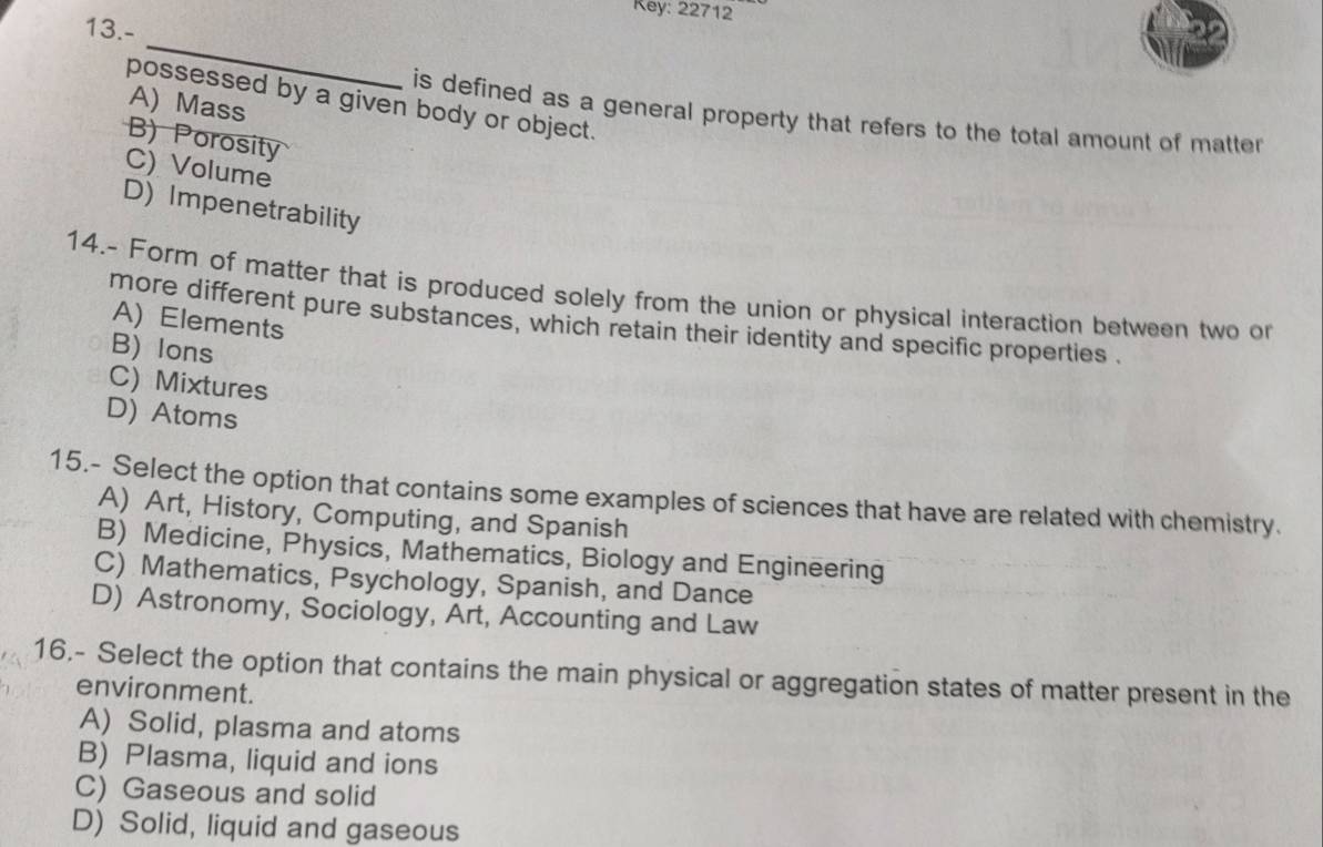 Rey: 22712
13.-
_
possessed by a given body or object.
A) Mass
is defined as a general property that refers to the total amount of matter
B) Porosity
C) Volume
D) Impenetrability
14.- Form of matter that is produced solely from the union or physical interaction between two or
A) Elements
more different pure substances, which retain their identity and specific properties .
B) Ions
C) Mixtures
D) Atoms
15.- Select the option that contains some examples of sciences that have are related with chemistry.
A) Art, History, Computing, and Spanish
B) Medicine, Physics, Mathematics, Biology and Engineering
C) Mathematics, Psychology, Spanish, and Dance
D) Astronomy, Sociology, Art, Accounting and Law
16.- Select the option that contains the main physical or aggregation states of matter present in the
environment.
A) Solid, plasma and atoms
B) Plasma, liquid and ions
C) Gaseous and solid
D) Solid, liquid and gaseous