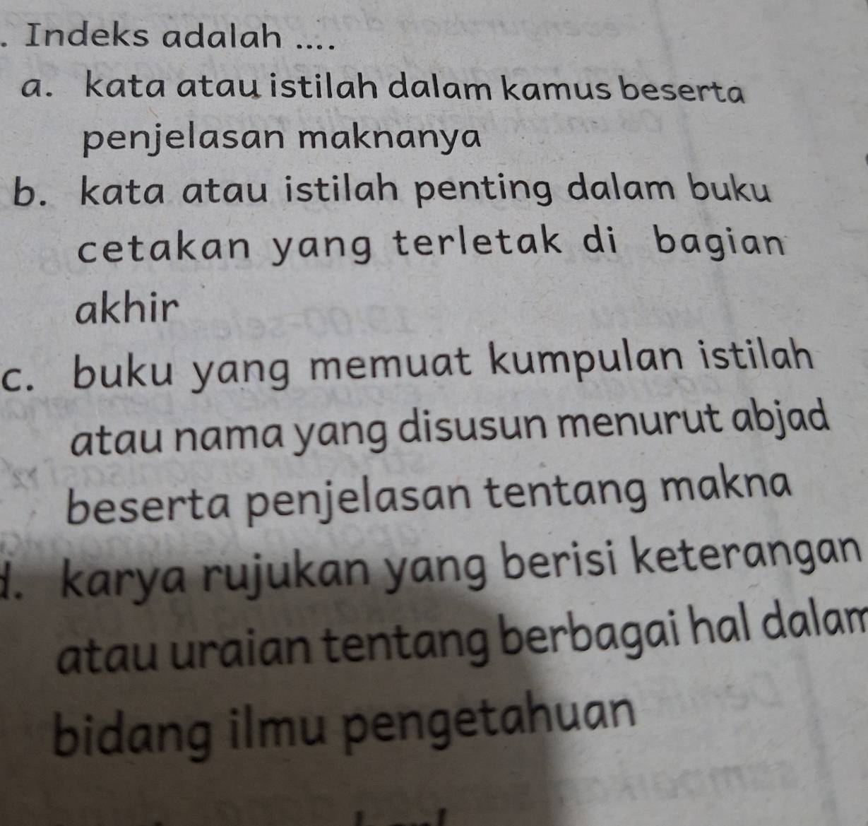 Indeks adalah ....
a. kata atau istilah dalam kamus beserta
penjelasan maknanya
b. kata atau istilah penting dalam buku
cetakan yang terletak di bagian 
akhir
c. buku yang memuat kumpulan istilah
atau nama yang disusun menurut abjad
beserta penjelasan tentang makna
d. karya rujukan yang berisi keterangan
atau uraian tentang berbagai hal dalam
bidang ilmu pengetahuan