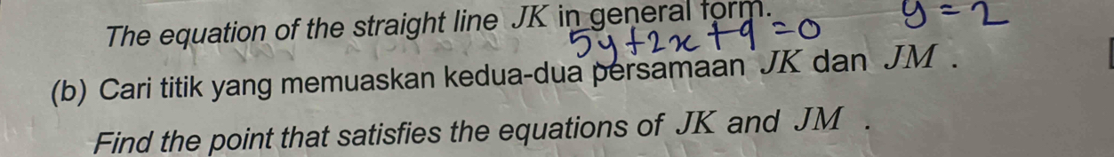 The equation of the straight line JK in general form. 
(b) Cari titik yang memuaskan kedua-dua persamaan JK dan JM. 
Find the point that satisfies the equations of JK and JM.