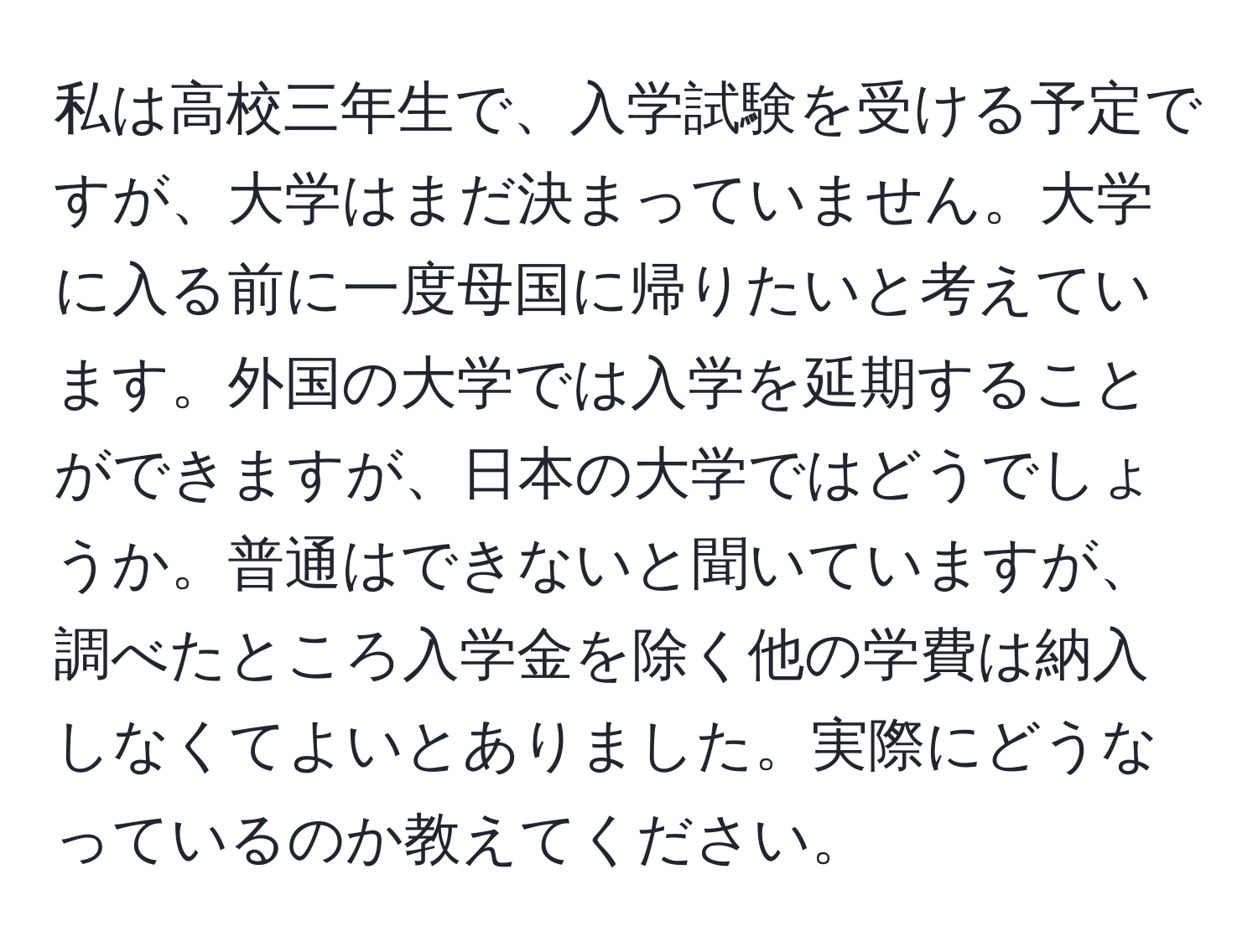 私は高校三年生で、入学試験を受ける予定ですが、大学はまだ決まっていません。大学に入る前に一度母国に帰りたいと考えています。外国の大学では入学を延期することができますが、日本の大学ではどうでしょうか。普通はできないと聞いていますが、調べたところ入学金を除く他の学費は納入しなくてよいとありました。実際にどうなっているのか教えてください。