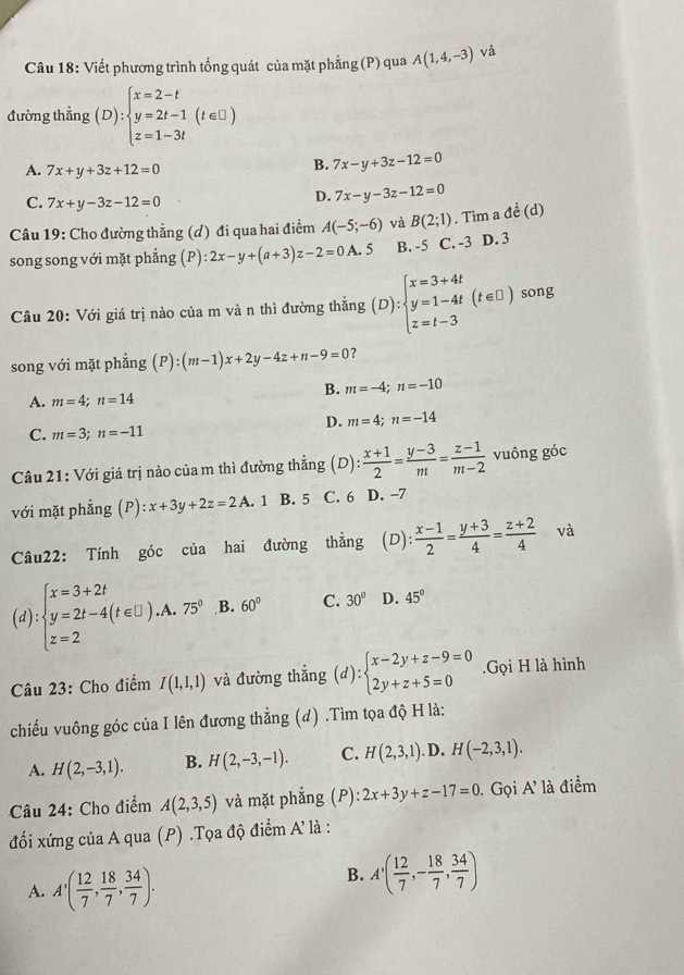 Viết phương trình tổng quát của mặt phẳng (P) qua A(1,4,-3) và
đường thẳng (D):beginarrayl x=2-t y=2t-1(t∈ □ ) z=1-3tendarray.
A. 7x+y+3z+12=0
B. 7x-y+3z-12=0
C. 7x+y-3z-12=0
D. 7x-y-3z-12=0
Câu 19: Cho đường thẳng (d) đi qua hai điểm A(-5;-6) và B(2;1). Tìm a đề (d)
song song với mặt phẳng (P) :2x-y+(a+3)z-2=0A.5 B. -5 C. -3 D. 3
Câu 20: Với giá trị nào của m và n thì đường thẳng (D):beginarrayl x=3+4t y=1-4t z=t-3endarray. (t∈ □ ) song
song với mặt phẳng (P):(m-1)x+2y-4z+n-9=0 ？
B. m=-4;n=-10
A. m=4;n=14
D. m=4;n=-14
C. m=3;n=-11
Câu 21: Với giá trị nào của m thì đường thẳng (D): (x+1)/2 = (y-3)/m = (z-1)/m-2  vuông góc
với mặt phẳng (P): :x+3y+2z=2A . 1 B. 5 C. 6 D. -7
Câu22: Tính góc của hai đường thẳng (D):  (x-1)/2 = (y+3)/4 = (z+2)/4  và
(d):beginarrayl x=3+2t y=2t-4(t∈ □ ).A.75° z=2endarray. B. 60° C. 30° D. 45°
Câu 23: Cho điểm I(1,1,1) và đường thẳng (d):beginarrayl x-2y+z-9=0 2y+z+5=0endarray..Gọi H là hình
chiếu vuông góc của I lên đương thẳng (d) .Tìm tọa độ H là:
A. H(2,-3,1). B. H(2,-3,-1). C. H(2,3,1) .D. H(-2,3,1).
Câu 24: Cho điểm A(2,3,5) và mặt phẳng (P) :2x+3y+z-17=0. Gọi A' là điểm
đối xứng của A qua (P) .Tọa độ điểm A' là :
A. A'( 12/7 , 18/7 , 34/7 ).
B. A'( 12/7 ,- 18/7 , 34/7 )