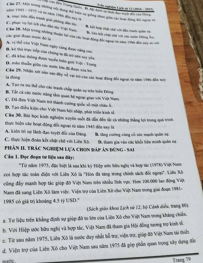 Trắc nghiệm Lịch sử 12 (2024 - 2025)
cấp cao đến Trung Quốc. D. đặt dưới sự lãnh đạo tuyệt đổi của Đảng
Câu 27. Một trong những nội dung thể hiện sự giống nhau giữa các hoạt động đổi ngoại từ
năm 1945 - 1975 và từ năm 1986 đến nay là
A. mục tiêu đấu tranh giải phóng dân tộc. B. kết hợp chặt chẽ với đầu tranh quân sự.
C. phục vụ lợi ích cho dân tộc Việt Nam. D. liên kết chặt chẽ với các nước Đông Âu.
Câu 28, Một trong những thuận lợi của các hoạt động đối ngoại từ năm 1986 đến nay so với
các giai đoạn trước đó là
A. vị thế của Việt Nam ngày cảng được nâng cao.
B. kẻ thù trực tiếp của chúng ta đã trở nên suy yếu.
C. đã khai thông được tuyến biên giới Việt - Trung
D. mâu thuẫn giữa các nước lớn đã được xóa bỏ.
Câu 29. Nhận xét nào sau đây về vai trò của các hoạt động đổi ngoại từ năm 1986 đến nay
là đúng
A. Tạo ra ưu thế cho các tranh chấp quân sự trên biển Đông.
B. Tất cả các nước nâng tầm quan hệ ngoại giao với Việt Nam.
C. Đã đưa Việt Nam trở thành cường quốc số một châu Á.
D. Tạo điều kiện cho Việt Nam hội nhập, phát triển kinh tế.
Câu 30. Bài học kinh nghiệm xuyên suốt đã dẫn đến tất cả những thắng lợi trong quá trình
thực hiện các hoạt động đối ngoại từ năm 1945 đến nay là
A. kiên trì sự lãnh đạo tuyệt đối của Đảng. B. tăng cường cùng cố sức mạnh quân sự.
C. thực hiện đoàn kết chặt chẽ với Liên Xô. D. tham gia vào các khối liên minh quân sự.
PHÀN II. TRÁC NGHIỆM LựA CHON đÁP ÁN đÚNG - SAI
Câu 1. Đọc đoạn tư liệu sau đây:
"Từ năm 1975, đặc biệt là sau khi ký Hiệp ước hữu nghị và hợp tác (1978) Việt Nam
coi hợp tác toàn diện với Liên Xô là "Hòn đá tảng trong chính sách đổi ngoại". Liên Xô
cũng đầy mạnh hợp tác giúp đỡ Việt Nam trên nhiều lĩnh vực. Hơn 100.000 lao động Việt
Nam đã sang Liên Xô làm việc. Viện trợ của Liên Xô cho Việt Nam trong giai đoạn 1981-
1985 có giá trị khoảng 4.5 tỷ USD.'
(Sách giáo khoa Lịch sử 12, bộ Cánh diều, trang 80).
a. Tư liệu trên khẳng định sự giúp đỡ to lớn của Liên Xô cho Việt Nam trong kháng chiến.
b. Với Hiệp ước hữu nghị và hợp tác, Việt Nam đã tham gia Hội đồng tương trợ kinh tế.
c. Từ sau năm 1975, Liên Xô là nước duy nhất hỗ trợ, viện trợ, giúp đỡ Việt Nam tái thiết.
d. Viện trợ của Liên Xô cho Việt Nam sau năm 1975 đã góp phần quan trọng xây dựng đất
nước. Trang 79