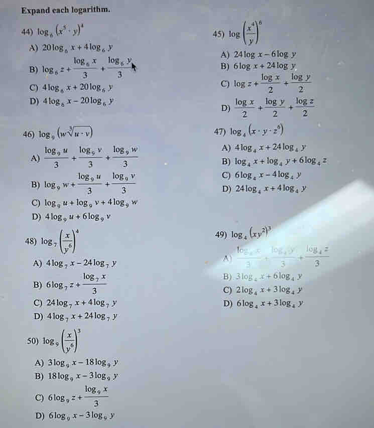 Expand each logarithm.
44) log _6(x^5· y)^4 45) log ( x^4/y )^6
A) 20log _6x+4log _6y
A) 24log x-6log y
B) log _6z+frac log _6x3+frac log _6y3
B) 6log x+24log y
C) 4log _6x+20log _6y
C) log z+ log x/2 + log y/2 
D) 4log _6x-20log _6y
D)  log x/2 + log y/2 + log z/2 
46) log _9(wsqrt[3](u· v)) 47) log _4(x· y· z^6)
A) frac log _9u3+frac log _9v3+frac log _9w3
A) 4log _4x+24log _4y
B) log _4x+log _4y+6log _4z
B) log _9w+frac log _9u3+frac log _9v3
C) 6log _4x-4log _4y
D) 24log _4x+4log _4y
C) log _9u+log _9v+4log _9w
D) 4log _9u+6log _9v
48) log _7( x/y^6 )^4 49) log _4(xy^2)^3
A) 4log _7x-24log _7y
A frac log _ax3+frac log _4y3+frac log _4z3
B) 6log _7z+frac log _7x3 B) 3log _4x+6log _4y
C) 2log _4x+3log _4y
C) 24log _7x+4log _7y D) 6log _4x+3log _4y
D) 4log _7x+24log _7y
50) log _9( x/y^6 )^3
A) 3log _9x-18log _9y
B) 18log _9x-3log _9y
C) 6log _9z+frac log _9x3
D) 6log _9x-3log _9y