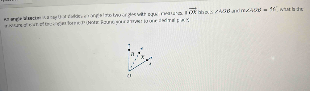 An angle bisector is a ray that divides an angle into two angles with equal measures. If vector OX bisects ∠ AOB and m∠ AOB=56° , what is the 
measure of each of the angles formed? (Note: Round your answer to one decimal place).