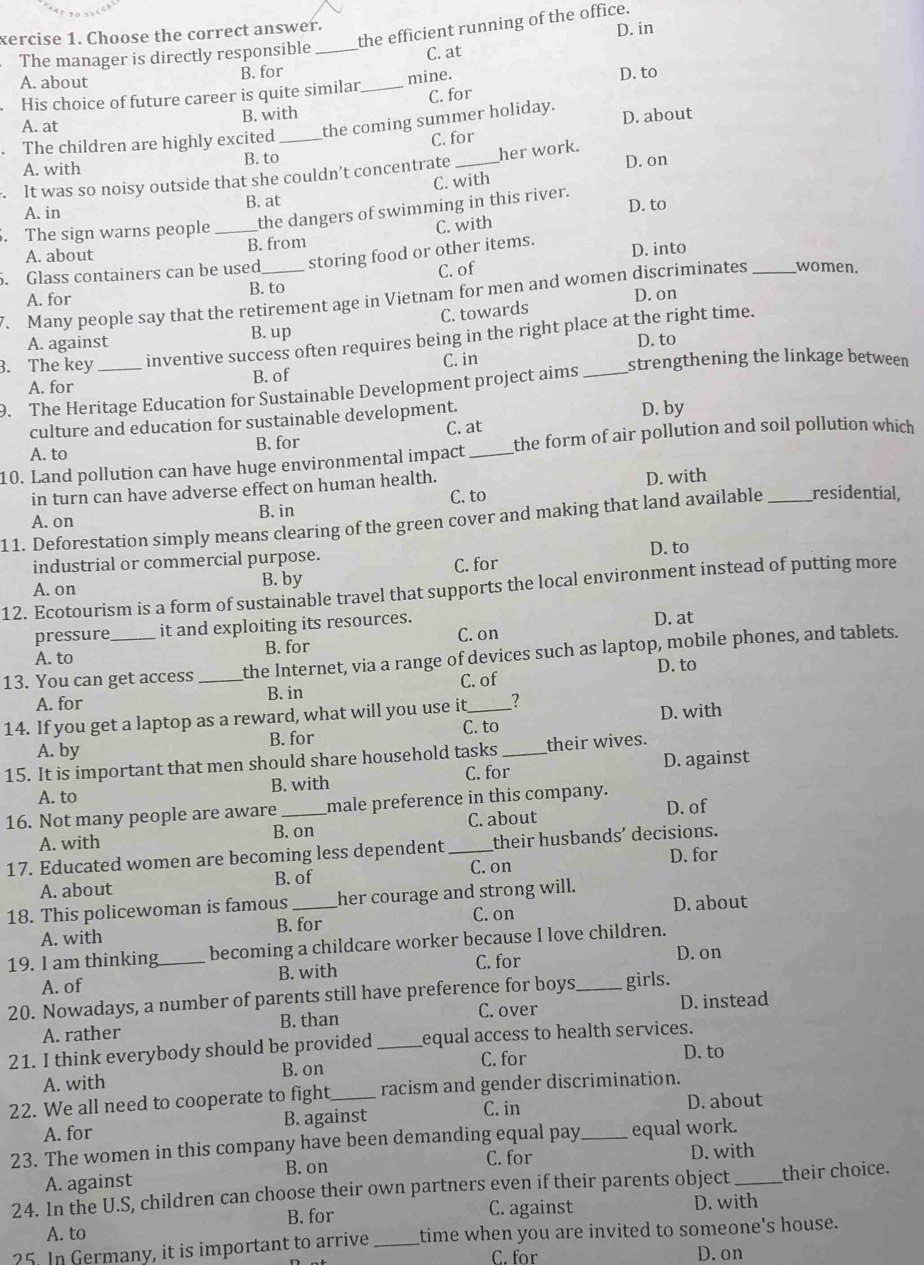 xercise 1. Choose the correct answer. the efficient running of the office.
The manager is directly responsible _C. at D. in
A. about B. for
His choice of future career is quite similar_ mine.
D. to
B. with C. for
A. at
. The children are highly excited _the coming summer holiday. D. about
C. for
A. with B. to
It was so noisy outside that she couldn’t concentrate _her work. D. on
A. in B. at C. with
. The sign warns people _the dangers of swimming in this river. D. to
A. about B. from C. with
. Glass containers can be used storing food or other items. D. into
C. of
A. for B. to
D. on
7. Many people say that the retirement age in Vietnam for men and women discriminates _women.
C. towards
B. up
3. The key _inventive success often requires being in the right place at the right time.
A. against D. to
A. for B. of C. in strengthening the linkage between
9. The Heritage Education for Sustainable Development project aims_
culture and education for sustainable development. D. by
B. for C. at
10. Land pollution can have huge environmental impact_ the form of air pollution and soil pollution which
A. to
in turn can have adverse effect on human health.
A. on B. in C. to D. with
11. Deforestation simply means clearing of the green cover and making that land available _residential,
industrial or commercial purpose.
12. Ecotourism is a form of sustainable travel that supports the local environment instead of putting more
A. on
B. by C. for D. to
pressure it and exploiting its resources. D. at
A. to B. for C. on
13. You can get access _the Internet, via a range of devices such as laptop, mobile phones, and tablets.
D. to
A. for B. in C. of
14. If you get a laptop as a reward, what will you use it_ _?
A. by B. for C. to D. with
15. It is important that men should share household tasks_ their wives.
A. to B. with C. for D. against
16. Not many people are aware _male preference in this company. D. of
A. with B. on C. about
17. Educated women are becoming less dependent_ their husbands’ decisions.
A. about B. of C. on D. for
18. This policewoman is famous _her courage and strong will.
A. with B. for C. on D. about
19. I am thinking_ becoming a childcare worker because I love children.
A. of B. with C. for
D. on
20. Nowadays, a number of parents still have preference for boys_ girls.
A. rather B. than C. over D. instead
21. I think everybody should be provided_ equal access to health services.
A. with B. on C. for
D. to
22. We all need to cooperate to fight,_ racism and gender discrimination.
C. in D. about
A. for B. against
23. The women in this company have been demanding equal pay_ equal work.
C. for D. with
A. against B.on
24. In the U.S, children can choose their own partners even if their parents object _their choice.
A. to B. for C. against D. with
25. In Germany, it is important to arrive _time when you are invited to someone's house.
C. for D. on