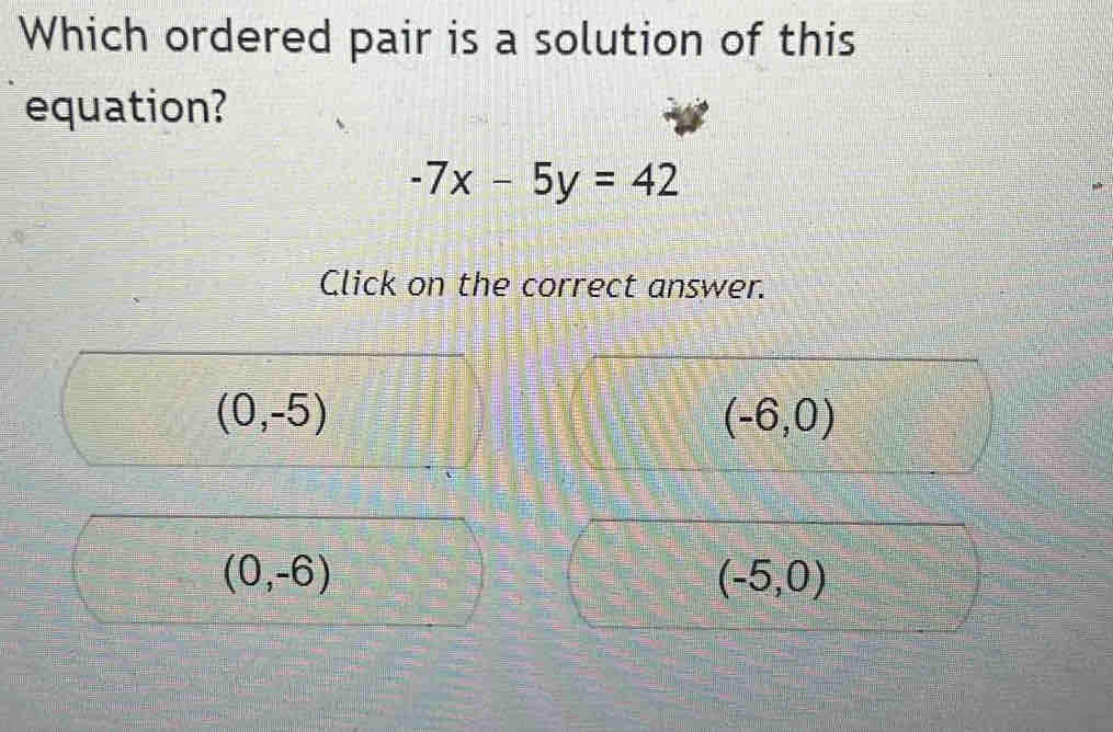 Which ordered pair is a solution of this
equation?
-7x-5y=42
Click on the correct answer.
(0,-5)
(-6,0)
(0,-6)
(-5,0)