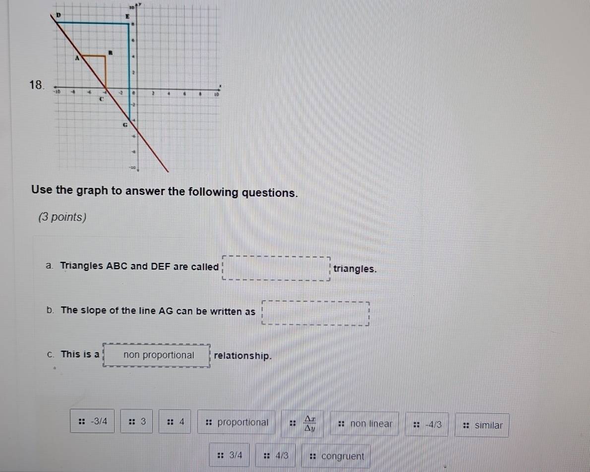 Use the graph to answer the following questions.
(3 points)
a Triangles ABC and DEF are called □ triangles.
b. The slope of the line AG can be written as □
C. This is a non proportional relationship.
-3/4 :: 3 4 proportional *  △ x/△ y  non linear :: -4/3 similar
:: 3/4 4/3 congruent