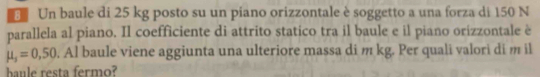 Un baule di 25 kg posto su un piano orizzontale è soggetto a una forza di 150 N
parallela al piano. Il coefficiente di attrito statico tra il baule e il piano orizzontale è
mu _s=0,50. Al baule viene aggiunta una ulteriore massa di m kg. Per quali valori di m il 
baule resta fermo?