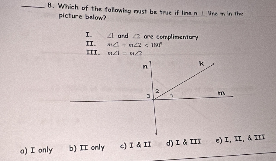 Which of the following must be true if line n⊥ line m in the
picture below?
I. ∠ 1 and ∠ 2 are complimentary
II. m∠ 1+m∠ 2<180°
III. m∠ 1=m∠ 2
a) I only b) II only c) I & II d) I & III