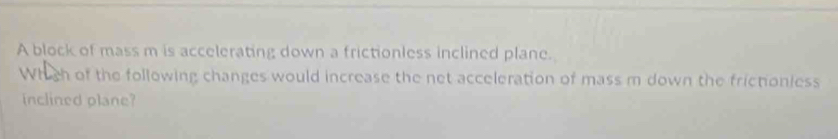 A block of mass m is accelerating down a frictionless inclined plane. 
Which of the following changes would increase the net acceleration of mass m down the frictioniess 
inclined plane?