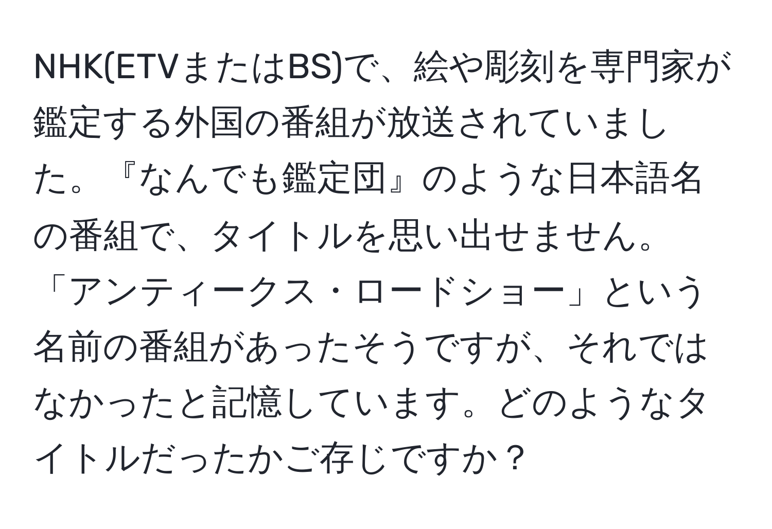 NHK(ETVまたはBS)で、絵や彫刻を専門家が鑑定する外国の番組が放送されていました。『なんでも鑑定団』のような日本語名の番組で、タイトルを思い出せません。「アンティークス・ロードショー」という名前の番組があったそうですが、それではなかったと記憶しています。どのようなタイトルだったかご存じですか？