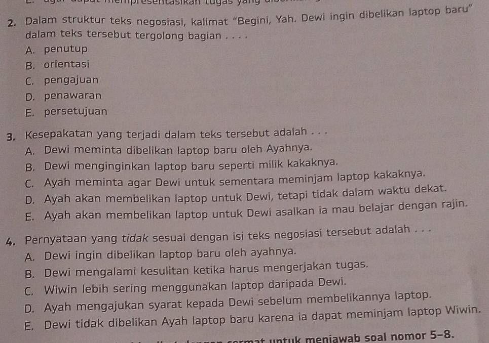 pre sentasikan tugas y a n 
2. Dalam struktur teks negosiasi, kalimat “Begini, Yah. Dewi ingin dibelikan laptop baru”
dalam teks tersebut tergolong bagian . . . .
A. penutup
B. orientasi
C. pengajuan
D. penawaran
E. persetujuan
3. Kesepakatan yang terjadi dalam teks tersebut adalah . . .
A. Dewi meminta dibelikan laptop baru oleh Ayahnya.
B. Dewi menginginkan laptop baru seperti milik kakaknya.
C. Ayah meminta agar Dewi untuk sementara meminjam laptop kakaknya.
D. Ayah akan membelikan laptop untuk Dewi, tetapi tidak dalam waktu dekat.
E. Ayah akan membelikan laptop untuk Dewi asalkan ia mau belajar dengan rajin.
4. Pernyataan yang tidak sesuai dengan isi teks negosiasi tersebut adalah . . .
A. Dewi ingin dibelikan laptop baru oleh ayahnya.
B. Dewi mengalami kesulitan ketika harus mengerjakan tugas.
C. Wiwin lebih sering menggunakan laptop daripada Dewi.
D. Ayah mengajukan syarat kepada Dewi sebelum membelikannya laptop.
E. Dewi tidak dibelikan Ayah laptop baru karena ia dapat meminjam laptop Wiwin.
f untuk meniawab soal nomor 5-8.