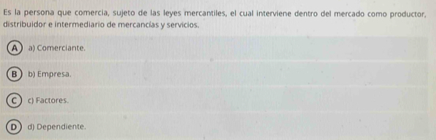 Es la persona que comercia, sujeto de las leyes mercantiles, el cual interviene dentro del mercado como productor,
distribuidor e intermediario de mercancías y servicios.
A a) Comerciante.
B  b) Empresa.
C c) Factores.
Dd) Dependiente.