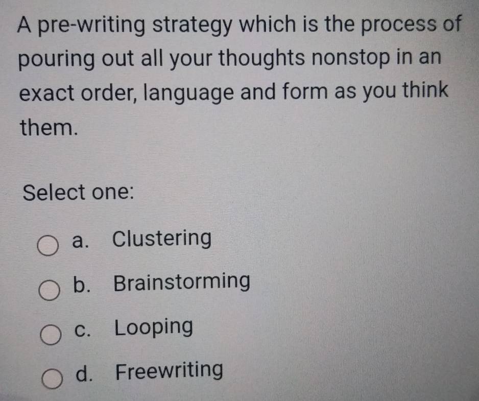 A pre-writing strategy which is the process of
pouring out all your thoughts nonstop in an
exact order, language and form as you think
them.
Select one:
a. Clustering
b. Brainstorming
c. Looping
d. Freewriting