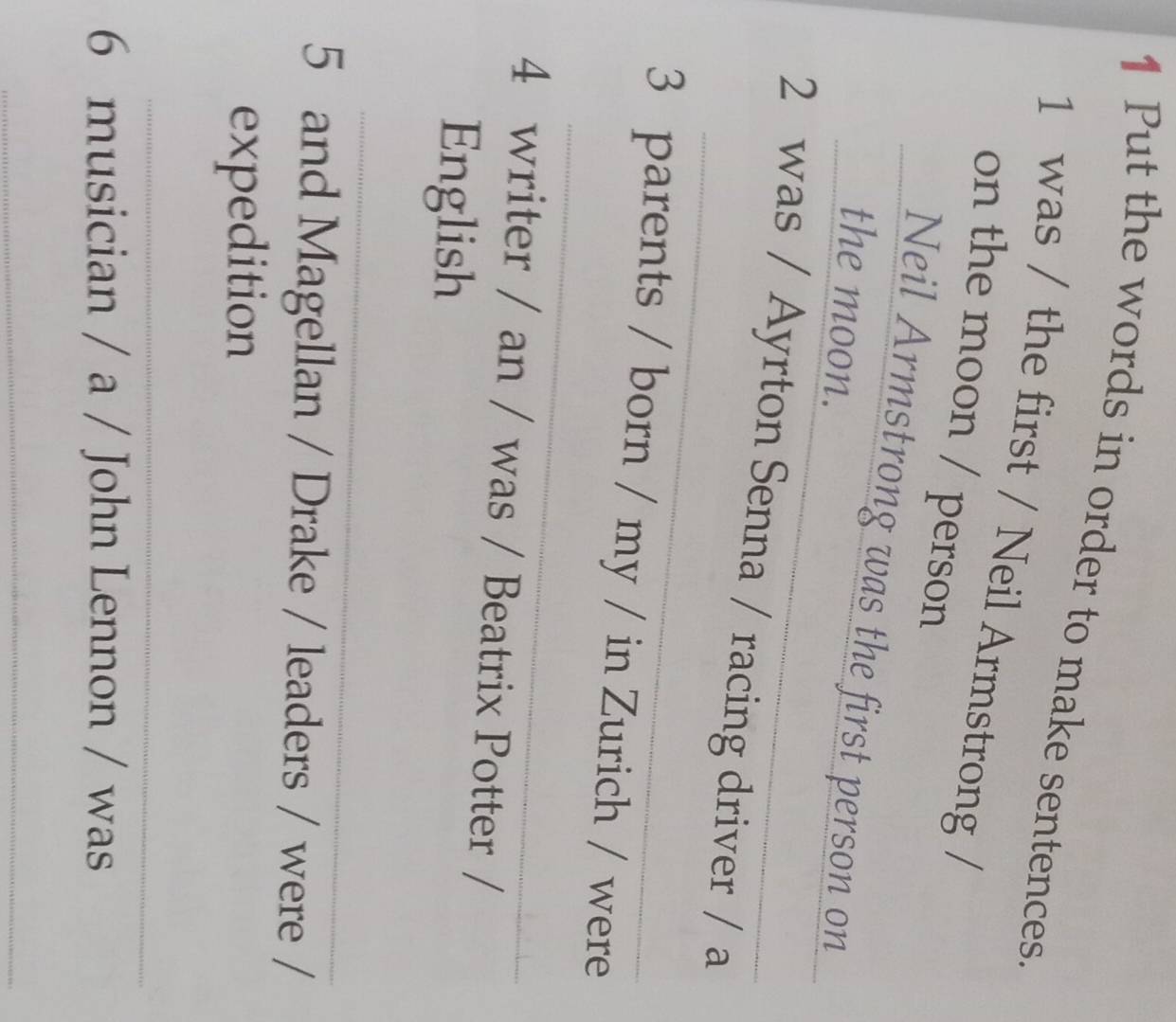 Put the words in order to make sentences. 
1 was / the first / Neil Armstrong 
on the moon / person 
_ 
_Neil Armstrong was the first person on_ 
the moon. 
_ 
2 was / Ayrton Senna / racing driver / a 
_ 
3 parents / born / my / in Zurich / were 
4 writer / an / was / Beatrix Potter 
English 
_ 
5 and Magellan / Drake / leaders / were / 
expedition 
_ 
6 musician / a / John Lennon / was 
_