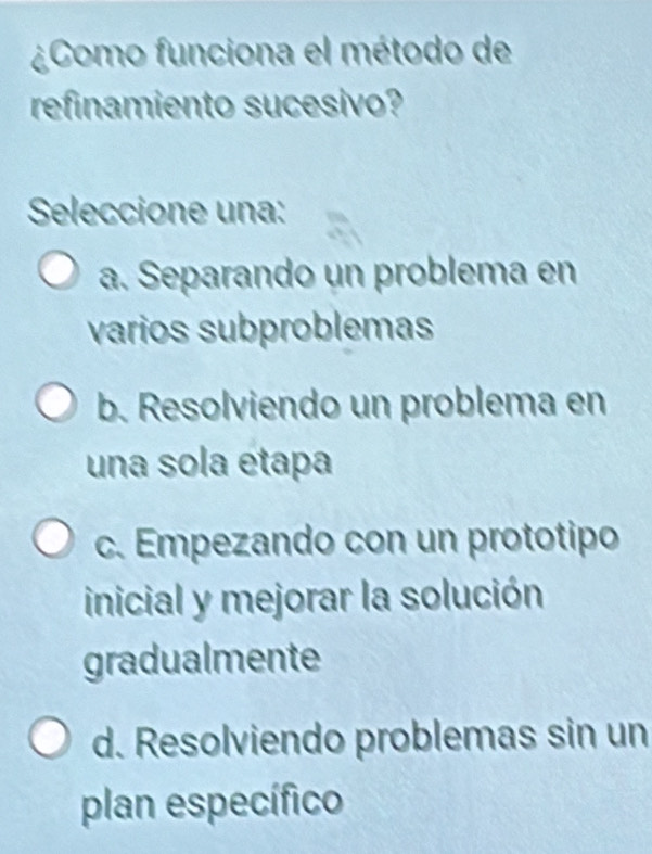 ¿Como funciona el método de
refinamiento sucesivo?
Seleccione una:
a. Separando un problema en
varios subproblemas
b. Resolviendo un problema en
una sola étapa
c. Empezando con un prototipo
inicial y mejorar la solución
gradualmente
d. Resolviendo problemas sin un
plan específico