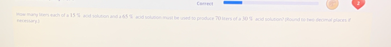 How many liters each of a 15 % acid solution and a 65 % acid solution must be used to produce 70 liters of a 30 % acid solution? (Round to two decimal places if 
necessary.)