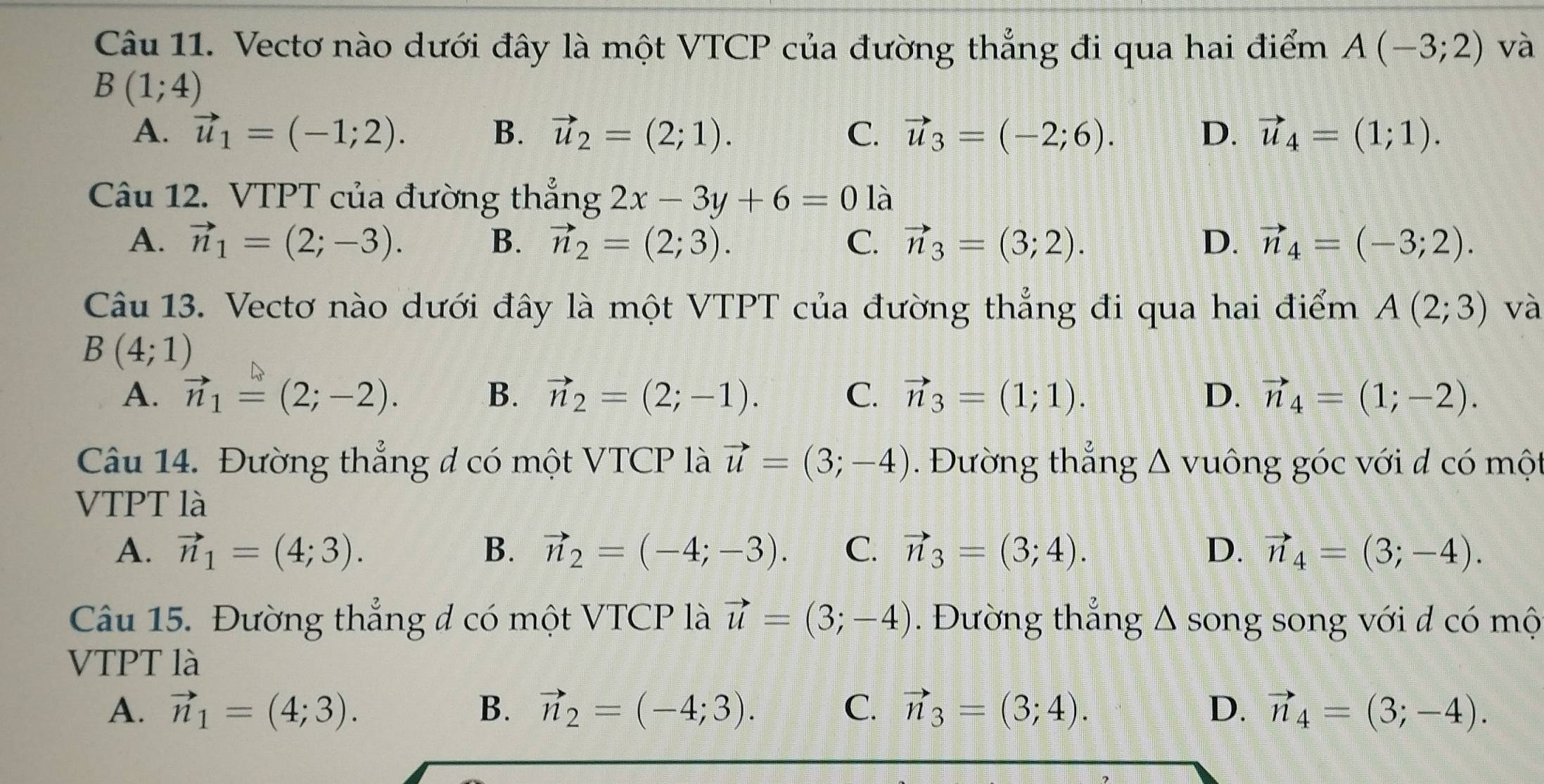 Vectơ nào dưới đây là một VTCP của đường thẳng đi qua hai điểm A(-3;2) và
B(1;4)
A. vector u_1=(-1;2). B. vector u_2=(2;1). C. vector u_3=(-2;6). D. vector u_4=(1;1).
Câu 12. VTPT của đường thẳng 2x-3y+6=0 là
A. vector n_1=(2;-3). B. vector n_2=(2;3). C. vector n_3=(3;2). D. vector n_4=(-3;2).
Câu 13. Vectơ nào dưới đây là một VTPT của đường thẳng đi qua hai điểm A(2;3) và
B(4;1)
A. vector n_1=(2;-2). B. vector n_2=(2;-1). C. vector n_3=(1;1). D. vector n_4=(1;-2).
Câu 14. Đường thẳng đ có một VTCP là vector u=(3;-4). Đường thắng △ vuông góc với d có một
VTPT là
A. vector n_1=(4;3). B. vector n_2=(-4;-3). C. vector n_3=(3;4). D. vector n_4=(3;-4).
^
Câu 15. Đường thẳng đ có một VTCP là vector u=(3;-4). Đường thắng  song song với đ có mộ
VTPT là
A. vector n_1=(4;3). B. vector n_2=(-4;3). C. vector n_3=(3;4). D. vector n_4=(3;-4).