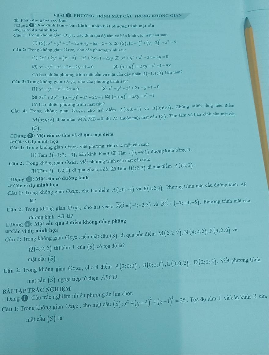 phương trình mặt cầu trong không gian
⑧. Phân đạng toán cơ bản
Dạng 1: Xác định tâm - bán kính - nhận biết phương trình mặt cầu
Các ví dụ minh họa
Câu 1: Trong không gian Oxyz, xác định tọa độ tâm và bán kính các mặt cầu sau:
(1) (S):x^2+y^2+z^2-2x+4y-6z-2=0. (2) (S):(x-1)^2+(y+2)^2+z^2=9
Câu 2: Trong không gian Oxyz, cho các phương trình sau:
(1) 2x^2+2y^2=(x+y)^2-z^2+2x-1-2xy (2 x^2+y^2+z^2-2x+2y=0
(3) x^2+y^2+z^2+2x-2y+1=0 (4) (x+y)^2=2xy-z^2+1-4x
Có bao nhiêu phương trình mặt cầu và mặt cầu đấy nhận I(-1;1;0) làm tâm?
Câu 3: Trong không gian Oxyz, cho các phương trình sau:
(1) x^2+y^2+z^2-2x=0 (2 x^2+y^2-z^2+2x-y+1=0
(3) 2x^2+2y^2=(x+y)^2-z^2+2x-1 (4) (x+y)^2=2xy-z^2-1
Có bao nhiêu phương trình mặt cầu?
Câu 4: Trong không gian Oxyz, cho hai điểm A(0;0;-1) và B(0;6;0). Chứng minh rằng nếu điểm
M(x;y;z) thỏa mãn vector MA.vector MB=0 thì M thuộc một mặt cầu (S). Tìm tâm và bán kính của mặt cầu
(s).
* Dạng 2: Mặt cầu có tâm và đi qua một điểm
37 *Các ví dụ minh họa
Câu 1: Trong không gian Oxyz, viết phương trình các mặt cầu sau:
(1) Tâm I(-1;2;-3) , bán kính R=3 (2) Tâm I(0;-4;1) đường kính bằng 4.
*  Câu 2: Trong không gian Oxyz, viết phương trình các mặt cầu sau:
(1) Tâm I(-1;2;1) đi qua gốc tọa độ. (2) Tâm I(1;2;3) đi qua điểm A(1;1;2).
Dạng 3: Mặt cầu có đường kính
*Các ví dụ minh họa
Câu 1: Trong không gian Oxyz , cho hai điểm A(1;0;-3) và B(3;2;1). Phương trình mặt cầu đường kính AB
là?
Câu 2: Trong không gian Oxyz, cho hai vecto vector AO=(-1;-2;3) và vector BO=(-7;-4;-5). Phương trình mặt cầu
đường kính AB là?
Dạng ④: Mặt cầu qua 4 điểm không đồng phẳng
*Các ví dụ minh họa
Câu 1: Trong không gian Oxyz , nếu mặt cầu.(S). đi qua bốn điểm M(2;2;2),N(4;0;2),P(4;2;0) và
Q(4;2;2) thì tâm I của (S) có tọa độ là?
mặt cầu (S).
Câu 2: Trong không gian Oxyz, cho 4 điểm A(2;0;0),B(0;2;0),C(0;0;2),D(2;2;2).Viết phương trình
mặt cầu (S) ngoại tiếp tứ diện ABCD .
bài tập trác nghiệm
* Dạng ①: Câu trắc nghiệm nhiều phương án lựa chọn
* Câu 1: Trong không gian Oxyz , cho mặt cầu (S):x^2+(y-4)^2+(z-1)^2=25. Tọa độ tâm I và bán kính R của
mặt cầu (S) là