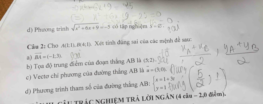 Phương trình sqrt(x^2+6x+9)=-5 có tập nghiệm S=varnothing. 
Câu 2: Cho A(1;1), B(4;1) Xét tính đúng sai của các mệnh đề sau:
a) vector BA=(-1;3). 
b) Tọa độ trung điểm của đoạn thẳng AB là (5;2). 
c) Vectơ chỉ phương của đường thẳng AB là vector u=(3;0). 
d) Phương trình tham số của đường thẳng AB : beginarrayl x=1+3t y=1endarray.
CÂU TRÁC NGHIỆM TRẢ LỜI NGÁN (4 câu - -2 ,0 điểm).