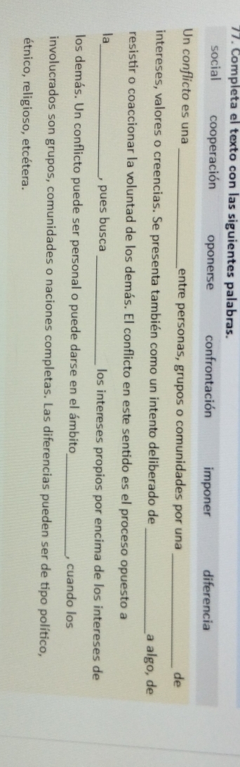 Completa el texto con las siguientes palabras.
social cooperación oponerse confrontación imponer diferencia
Un conflicto es una _entre personas, grupos o comunidades por una
_de
intereses, valores o creencias. Se presenta también como un intento deliberado de _a algo, de
resistir o coaccionar la voluntad de los demás. El conflicto en este sentido es el proceso opuesto a
la
_, pues busca _los intereses propios por encima de los intereses de
los demás. Un conflicto puede ser personal o puede darse en el ámbito _, cuando los
involucrados son grupos, comunidades o naciones completas. Las diferencias pueden ser de tipo político,
étnico, religioso, etcétera.