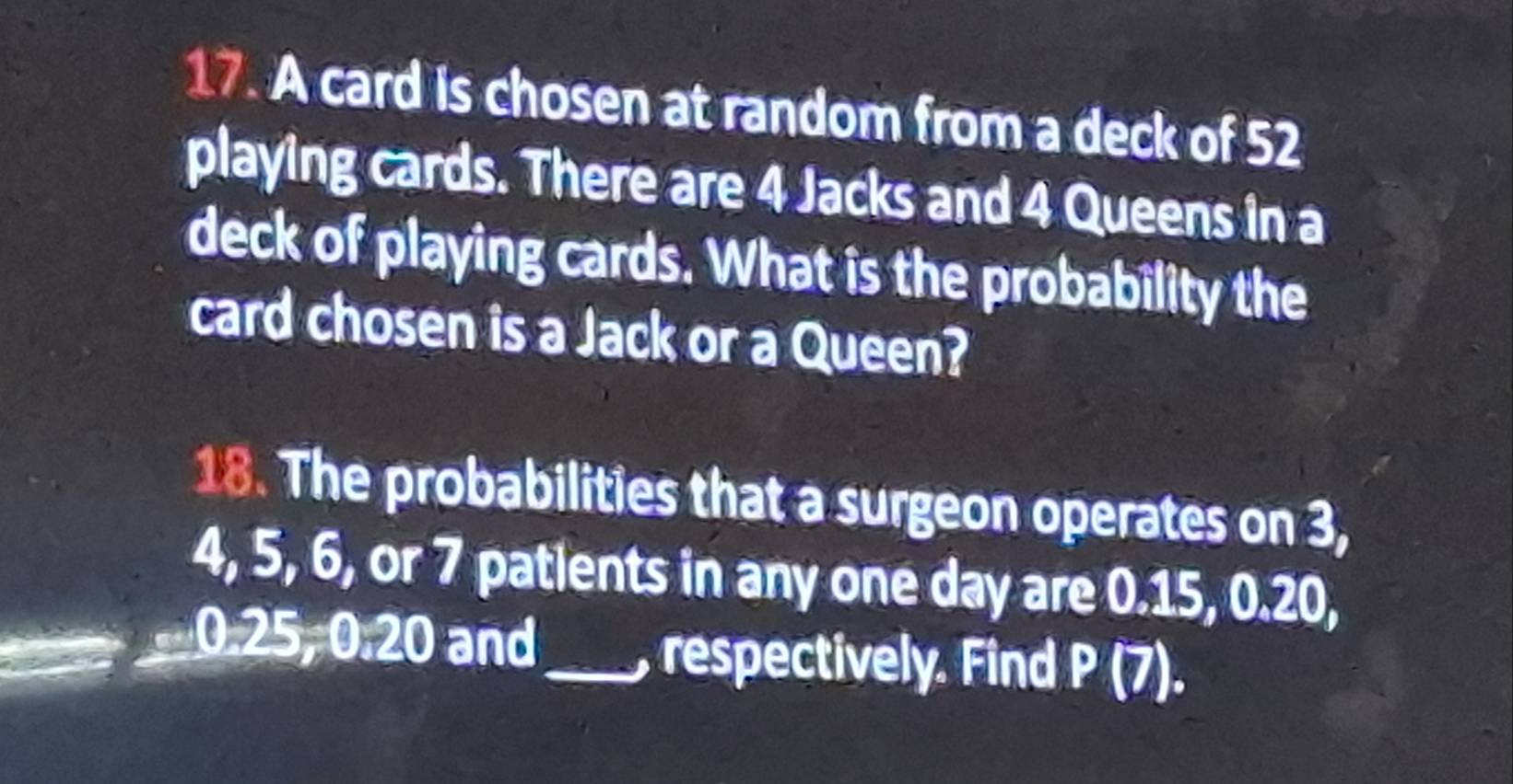 A card is chosen at random from a deck of 52
playing cards. There are 4 Jacks and 4 Queens in a 
deck of playing cards. What is the probability the 
card chosen is a Jack or a Queen? 
18. The probabilities that a surgeon operates on 3,
4, 5, 6, or 7 patlents in any one day are 0.15, 0.20,
0.25 =0.20 and 
_, respectively. Find P(7). a