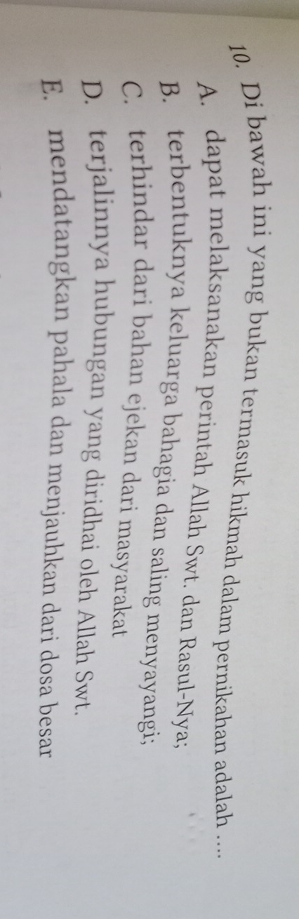 Di bawah ini yang bukan termasuk hikmah dalam pernikahan adalah ....
A. dapat melaksanakan perintah Allah Swt. dan Rasul-Nya;
B. terbentuknya keluarga bahagia dan saling menyayangi;
C. terhindar dari bahan ejekan dari masyarakat
D. terjalinnya hubungan yang diridhai oleh Allah Swt.
E. mendatangkan pahala dan menjauhkan dari dosa besar