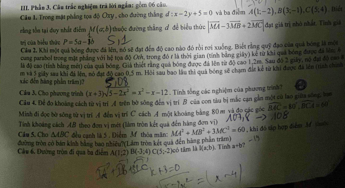 Phần 3. Câu trắc nghiệm trả lời ngắn: gồm 06 câu.
Câu 1. Trong mặt phẳng tọa độ Oxy , cho đường thẳng d : x-2y+5=0 và ba điểm A(1;-2),B(3;-1),C(5;4). Biết
rằng tồn tại duy nhất điểm M(a;b) thuộc đường thẳng đ đề biểu thức |vector MA-3vector MB+2vector MC|d đạt giá trị nhỏ nhất. Tỉnh giá
trị của biều thức P=5a-1b
Câu 2. Khi một quả bóng được đá lên, nó sẽ đạt đến độ cao nào đó rồi rơi xuống. Biết rằng quỹ đạo của quả bóng là một
cung parabol trong mặt phẳng với hệ tọa độ O/h, trong đó 1 là thời gian (tính bằng giây) kể từ khi quả bóng được đá lêm h
là độ cao (tính bằng mét) của quả bóng. Giả thiết rằng quả bóng được đá lên từ độ cao 1,2m. Sau đó 2 giây, nó đại độ cao 8
m và 5 giây sau khi đá lên, nó đạt độ cao 0,5 m. Hỏi sau bao lâu thì quả bóng sẽ chạm đất kể từ khi được đá lên (tỉnh chính
xác đến hàng phần trăm)?
Câu 3. Cho phương trình (x+3)sqrt(5-2x^2)=x^2-x-12. Tính tổng các nghiệm của phương trình?
Câu 4. Để đo khoảng cách từ vị trí A trên bờ sông đến vị trí B của con tàu bị mắc cạn gần một cù lao giữa sông, bạn
Minh đi dọc bờ sông từ vị trí A đến vị trí C cách A một khoảng bằng 80 m và đo các góc widehat BAC=80°,widehat BCA=60°
Tính khoảng cách AB theo đơn vị mét (làm tròn kết quả đến hàng đơn vị)
Câu 5. Cho △ ABC đều cạnh là 5 . Điểm Mỹthỏa mãn: MA^2+MB^2+3MC^2=60 , khi đó tập hợp điểm M thuộc
đường tròn có bán kính bằng bao nhiêu?(Làm tròn kết quả đến hàng phần trăm)
Câu 6. Đường tròn đi qua ba điểm A(1;2)B(-3;4)C(5;-2) có tâm là I(a;b). Tính a+b