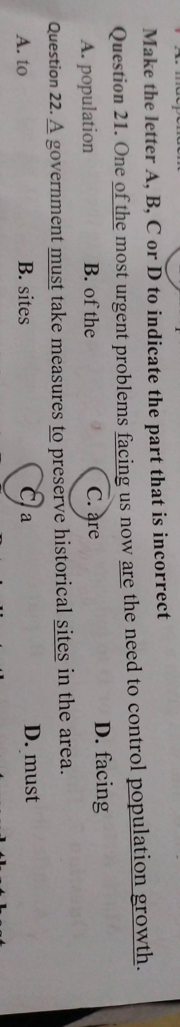 Make the letter A, B, C or D to indicate the part that is incorrect
Question 21. One of the most urgent problems facing us now are the need to control population growth.
A. population B. of the
C. are
D. facing
Question 22. A government must take measures to preserve historical sites in the area.
A. to B. sites C a
D. must