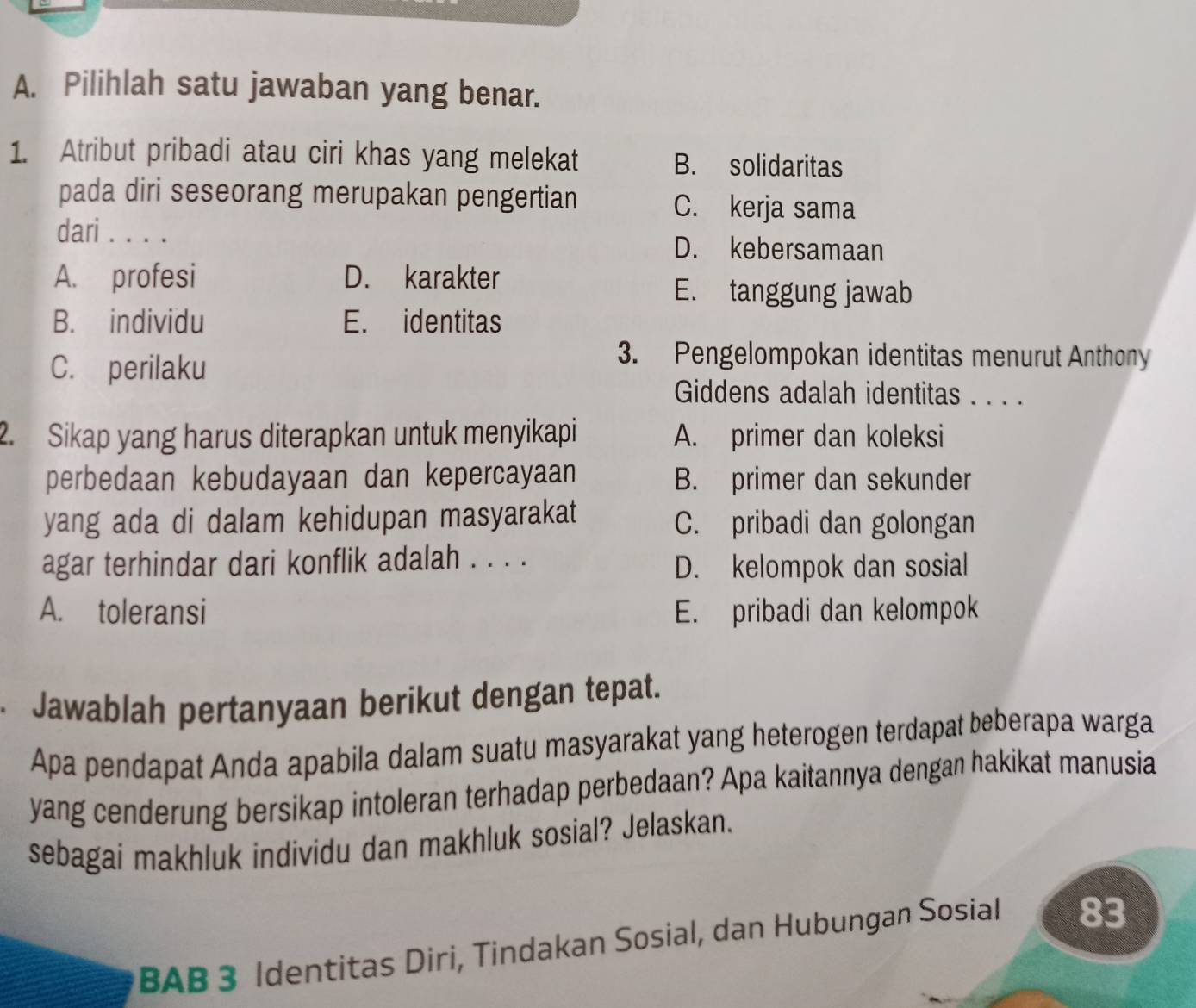 Pilihlah satu jawaban yang benar.
1. Atribut pribadi atau ciri khas yang melekat
B. solidaritas
pada diri seseorang merupakan pengertian C. kerja sama
dari . . . . D. kebersamaan
A. profesi D. karakter
E. tanggung jawab
B. individu E. identitas
C. perilaku
3. Pengelompokan identitas menurut Anthony
Giddens adalah identitas . . . .
2. Sikap yang harus diterapkan untuk menyikapi A. primer dan koleksi
perbedaan kebudayaan dan kepercayaan B. primer dan sekunder
yang ada di dalam kehidupan masyarakat C. pribadi dan golongan
agar terhindar dari konflik adalah . . . .
D. kelompok dan sosial
A. toleransi E. pribadi dan kelompok
. Jawablah pertanyaan berikut dengan tepat.
Apa pendapat Anda apabila dalam suatu masyarakat yang heterogen terdapat beberapa warga
yang cenderung bersikap intoleran terhadap perbedaan? Apa kaitannya dengan hakikat manusia
sebagai makhluk individu dan makhluk sosial? Jelaskan.
BAB 3 Identitas Diri, Tindakan Sosial, dan Hubungan Sosial 83