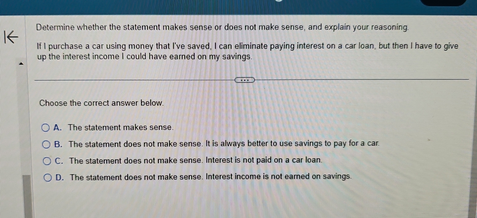 Determine whether the statement makes sense or does not make sense, and explain your reasoning.
If I purchase a car using money that I've saved, I can eliminate paying interest on a car loan, but then I have to give
up the interest income I could have earned on my savings.
Choose the correct answer below.
A. The statement makes sense.
B. The statement does not make sense. It is always better to use savings to pay for a car.
C. The statement does not make sense. Interest is not paid on a car loan.
D. The statement does not make sense. Interest income is not earned on savings