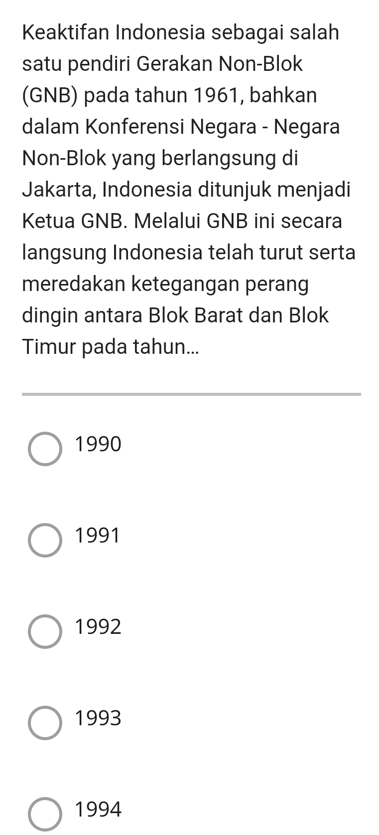 Keaktifan Indonesia sebagai salah
satu pendiri Gerakan Non-Blok
(GNB) pada tahun 1961, bahkan
dalam Konferensi Negara - Negara
Non-Blok yang berlangsung di
Jakarta, Indonesia ditunjuk menjadi
Ketua GNB. Melalui GNB ini secara
langsung Indonesia telah turut serta
meredakan ketegangan perang
dingin antara Blok Barat dan Blok
Timur pada tahun...
1990
1991
1992
1993
1994