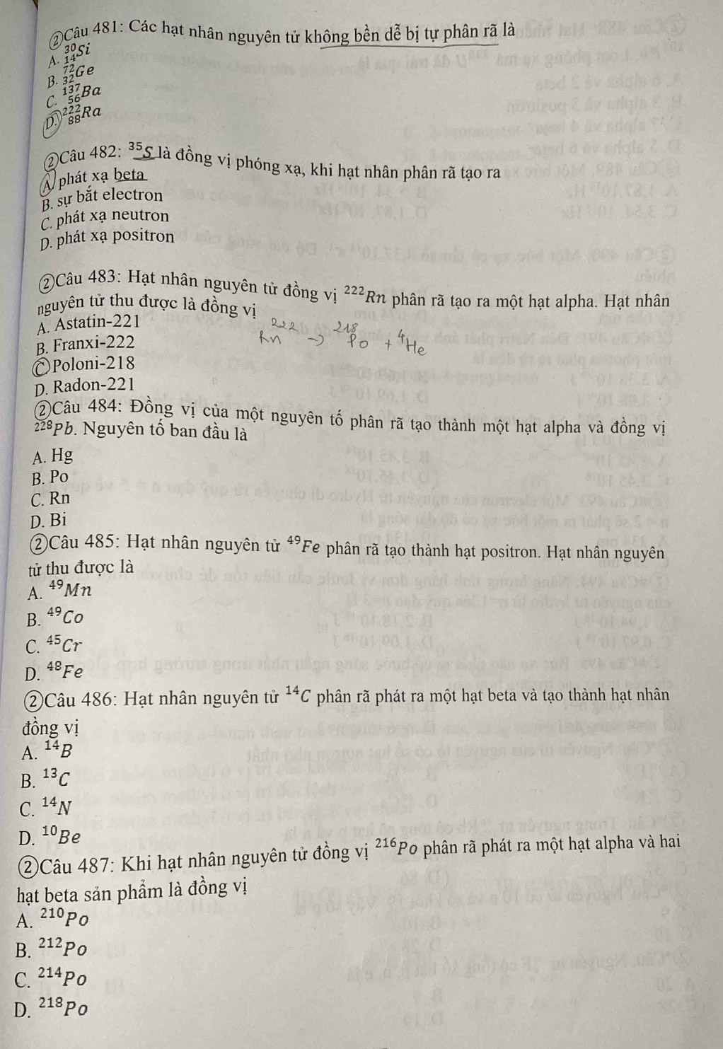 Các hạt nhân nguyên tử không bền dễ bị tự phân rã là
Alsi
B. Ge
C. Ba
DRa
Câu 482: *5S là đồng vị phóng xạ, khi hạt nhân phân rã tạo ra
A phát xạ beta
B. sự bắt electron
C. phát xạ neutron
D. phát xạ positron
②Câu 483: Hạt nhân nguyên tử đồng vị ^222Rn
nguyên tử thu được là đồng vị phân rã tạo ra một hạt alpha. Hạt nhân
A. Astatin- 221
B. Franxi- 222
₹Poloni- 218
D. Radon-221
②Câu 484: Đồng vị của một nguyên tố phân rã tạo thành một hạt alpha và đồng vị
228pb. Nguyên tố ban đầu là
A. Hg
B. Po
C. Rn
D. Bi
②Câu 485: Hạt nhân nguyên tử 49 Fe phân rã tạo thành hạt positron. Hạt nhân nguyên
tử thu được là
A. ^49Mn
B. ^49Co
C. ^45Cr
D. ^48Fe
②Câu 486: Hạt nhân nguyên tử ^14C phân rã phát ra một hạt beta và tạo thành hạt nhân
đồng vị
A. ^14B
B. ^13C
C. ^14N
D. 10 Be
②Câu 487: Khi hạt nhân nguyên tử đồng vị 216 Po phân rã phát ra một hạt alpha và hai
hạt beta sản phẩm là đồng vị
A. ^210PO
B. ^212Po
C. ^214Po
D. ^218Po