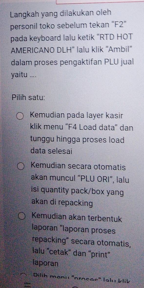 Langkah yang dilakukan oleh 
personil toko sebelum tekan “ F2 ” 
pada keyboard lalu ketik “RTD HOT 
AMERICANO DLH” lalu klik “Ambil” 
dalam proses pengaktifan PLU jual 
yaitu .... 
Pilih satu: 
Kemudian pada layer kasir 
klik menu “F4 Load data” dan 
tunggu hingga proses load 
data selesai 
Kemudian secara otomatis 
akan muncul “PLU ORI”, lalu 
isi quantity pack/box yang 
akan di repacking 
Kemudian akan terbentuk 
laporan “laporan proses 
repacking" secara otomatis, 
lalu “cetak” dan “print” 
laporan 
Dilih manu “procae” Ialu Vlik