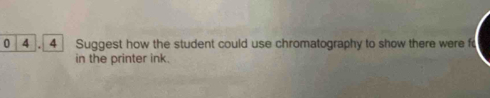 0 4 . 4 Suggest how the student could use chromatography to show there were fo 
in the printer ink.