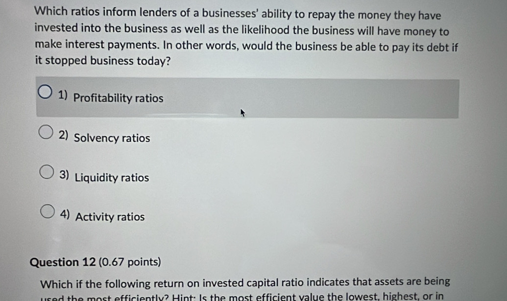 Which ratios inform lenders of a businesses' ability to repay the money they have
invested into the business as well as the likelihood the business will have money to
make interest payments. In other words, would the business be able to pay its debt if
it stopped business today?
1) Profitability ratios
2) Solvency ratios
3) Liquidity ratios
4) Activity ratios
Question 12 (0.67 points)
Which if the following return on invested capital ratio indicates that assets are being
used the most efficiently? Hint: Is the most efficient value the lowest, highest, or in