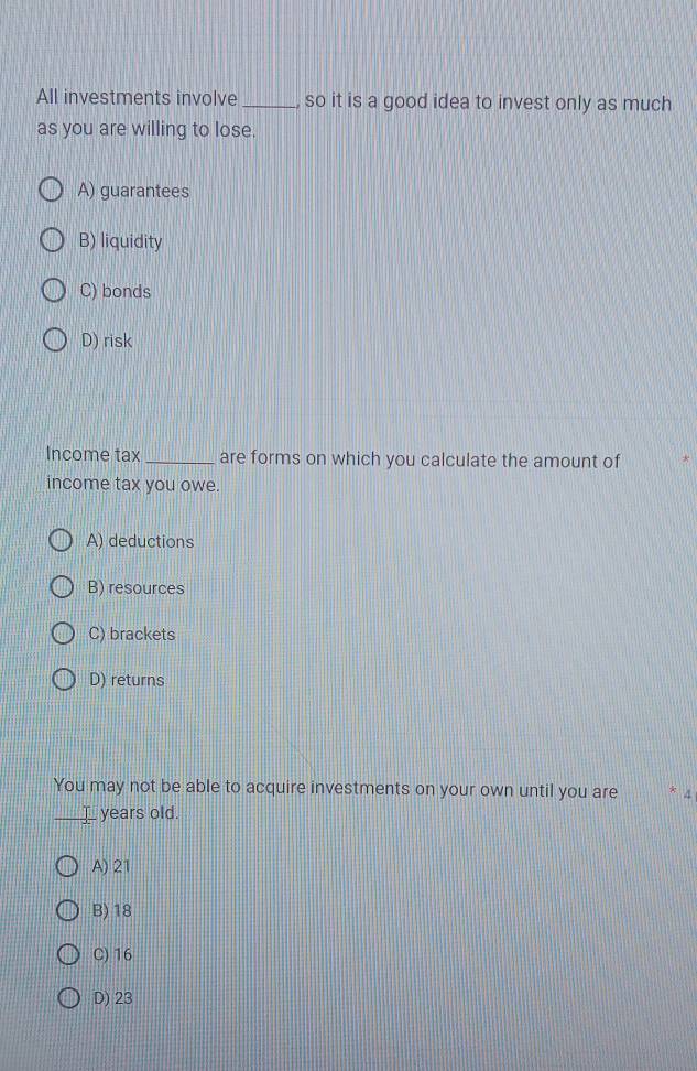 All investments involve _, so it is a good idea to invest only as much
as you are willing to lose.
A) guarantees
B) liquidity
C) bonds
D) risk
Income tax_ are forms on which you calculate the amount of
income tax you owe.
A) deductions
B) resources
C) brackets
D) returns
You may not be able to acquire investments on your own until you are * 4
_years old.
A) 21
B) 18
C) 16
D) 23