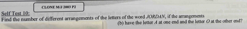 CLONE M/J 2003 P2 
Self Test 10: 
Find the number of different arrangements of the letters of the word JORDAN, if the arrangements 
(b) have the letter A at one end and the letter O at the other end?