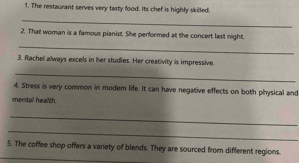 The restaurant serves very tasty food. Its chef is highly skilled. 
_ 
2. That woman is a famous pianist. She performed at the concert last night. 
_ 
3. Rachel always excels in her studies. Her creativity is impressive. 
_ 
4. Stress is very common in modem life. It can have negative effects on both physical and 
mental health. 
_ 
_ 
_ 
5. The coffee shop offers a variety of blends. They are sourced from different regions.