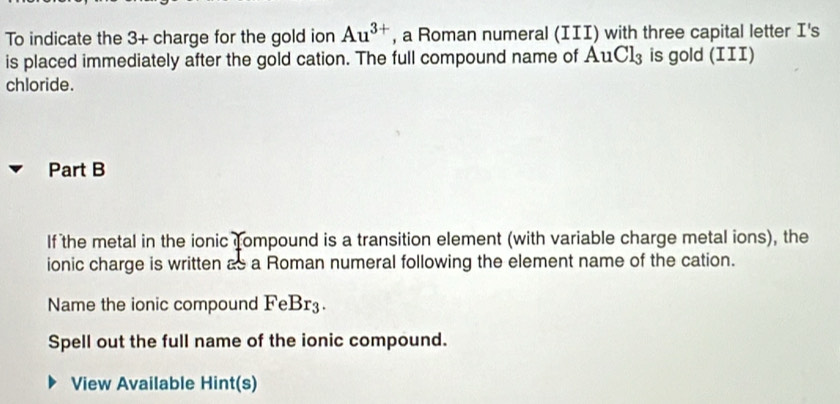 To indicate the 3+ charge for the gold ion Au^(3+) , a Roman numeral (III) with three capital letter I's 
is placed immediately after the gold cation. The full compound name of AuCl_3 is gold (III) 
chloride. 
Part B 
If the metal in the ionic fompound is a transition element (with variable charge metal ions), the 
ionic charge is written as a Roman numeral following the element name of the cation. 
Name the ionic compound FeBr3. 
Spell out the full name of the ionic compound. 
View Available Hint(s)