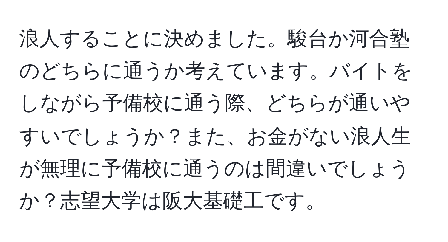 浪人することに決めました。駿台か河合塾のどちらに通うか考えています。バイトをしながら予備校に通う際、どちらが通いやすいでしょうか？また、お金がない浪人生が無理に予備校に通うのは間違いでしょうか？志望大学は阪大基礎工です。