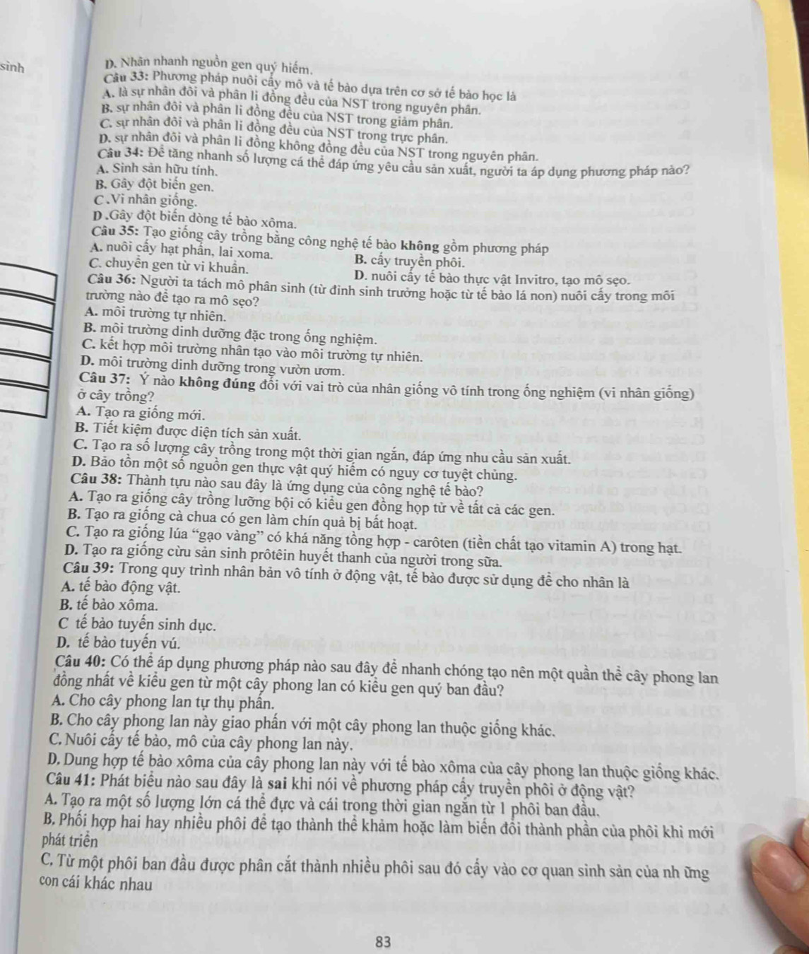 D. Nhân nhanh nguồn gen quý hiếm.
sinh  Câu 33: Phương pháp nuôi cấy mô và tế bào dựa trên cơ sở tế bảo học là
A. là sự nhân đồi và phân lị đồng đều của NST trong nguyên phân.
B. sự nhân đôi và phân li đồng đều của NST trong giảm phân.
C. sự nhân đôi và phân li đồng đều của NST trong trực phân.
D. sự nhân đồi và phân li đồng không đồng đều của NST trong nguyên phân.
Cầu 34: Để tăng nhanh số lượng cá thể đáp ứng yêu cầu sản xuất, người ta áp dụng phương pháp nào?
A. Sinh sản hữu tính.
B. Gây đột biến gen.
C .Vi nhân giống.
D .Gây đột biến dòng tế bảo xôma.
Câu 35: Tạo giống cây trồng bằng công nghệ tế bào không gồm phương pháp
A. nuôi cấy hạt phần, lai xoma. B. cấy truyền phôi.
C. chuyễn gen từ vi khuẩn.
D. nuôi cầy tế bào thực vật Invitro, tạo mô sẹo.
Câu 36: Người ta tách mô phân sinh (từ đỉnh sinh trưởng hoặc từ tế bảo lá non) nuôi cấy trong môi
trường nào đề tạo ra mô sẹo?
A. môi trường tự nhiên.
B. môi trường dinh dưỡng đặc trong ống nghiệm.
C. kết hợp môi trường nhân tạo vào môi trường tự nhiên.
D. môi trường dinh dưỡng trong vườn ươm.
Câu 37: Ý nào không đúng đổi với vai trò của nhân giống vô tính trong ống nghiệm (vi nhân giống)
ở cây trồng?
A. Tạo ra giống mới.
B. Tiết kiệm được diện tích sản xuất.
C. Tạo rạ số lượng cây trồng trong một thời gian ngắn, đáp ứng nhu cầu sản xuất.
D. Bảo tồn một số nguồn gen thực vật quý hiểm có nguy cơ tuyệt chủng.
Câu 38: Thành tựu nào sau đây là ứng dụng của công nghệ tế bào?
A. Tạo ra giống cây trồng lưỡng bội có kiểu gen đồng họp tử về tất cả các gen.
B. Tạo ra giống cà chua có gen làm chín quả bị bất hoạt.
C. Tạo ra giống lúa “gạo vàng” có khá năng tồng hợp - carôten (tiền chất tạo vitamin A) trong hạt.
D. Tạo ra giống cừu sản sinh prôtêin huyết thanh của người trong sữa.
Câu 39: Trong quy trình nhân bản vô tính ở động vật, tế bào được sử dụng để cho nhân là
A. tế bào động vật.
B. tê bào xôma.
C tế bào tuyến sinh dục.
D. tế bào tuyến vú.
Câu 40: Có thể áp dụng phương pháp nào sau đây để nhanh chóng tạo nên một quần thể cây phong lan
đồng nhất về kiểu gen từ một cây phong lan có kiểu gen quý ban đầu?
A. Cho cây phong lan tự thụ phần.
B. Cho cây phong lan này giao phấn với một cây phong lan thuộc giống khác.
C.Nuôi cấy tế bào, mô của cây phong lan này.
D. Dung hợp tế bào xôma của cây phong lan này với tế bào xôma của cây phong lan thuộc giống khác.
Câu 41: Phát biểu nào sau đây là sai khi nói về phương pháp cấy truyền phối ở động vật?
A. Tạo ra một số lượng lớn cá thể đực và cái trong thời gian ngắn từ 1 phôi ban đầu.
B. Phối hợp hai hay nhiều phối để tạo thành thể khảm hoặc làm biến đổi thành phần của phối khi mới
phát triền
C. Từ một phôi ban đầu được phân cắt thành nhiều phôi sau đó cấy vào cơ quan sinh sản của nh ững
con cái khác nhau
83