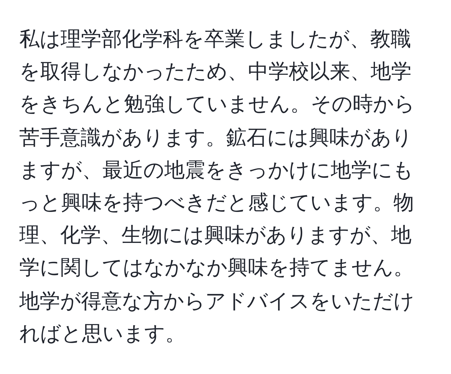 私は理学部化学科を卒業しましたが、教職を取得しなかったため、中学校以来、地学をきちんと勉強していません。その時から苦手意識があります。鉱石には興味がありますが、最近の地震をきっかけに地学にもっと興味を持つべきだと感じています。物理、化学、生物には興味がありますが、地学に関してはなかなか興味を持てません。地学が得意な方からアドバイスをいただければと思います。