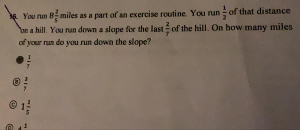 You run 8 2/5  miles as a part of an exercise routine. You run  1/2  of that distance
Yon a hill. You run down a slope for the last  2/7  of the hill. On how many miles
of your run do you run down the slope?
 1/7 
B  3/7 
1 1/5 
A 4 1/5 