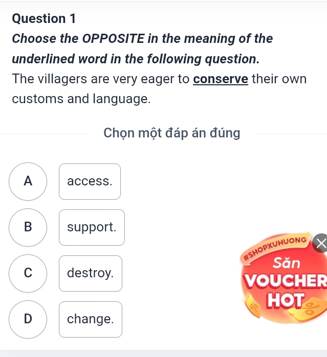 Choose the OPPOSITE in the meaning of the
underlined word in the following question.
The villagers are very eager to conserve their own
customs and language.
Chọn một đáp án đúng
A access.
B support.
#SHOPXUHUONG
Săn
C destroy.
VOUCHER
HOT
D change.