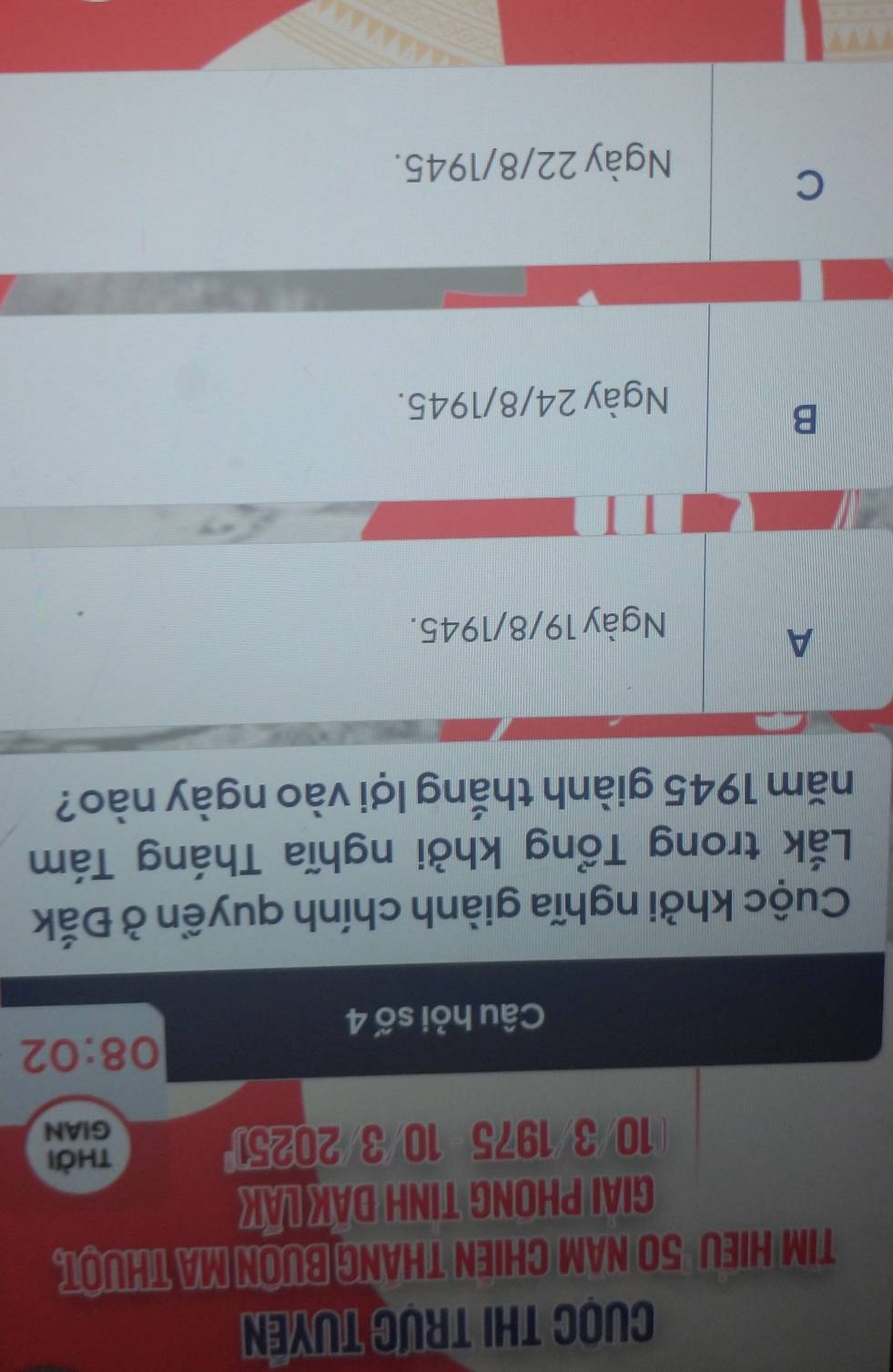 Cuọc thi trực tuyên
TIM HIEU 50 NAM CHIEN THANG BUON MA THUOT.
GIAI PHONG TINH DAK LAK
10/3/1975 10/3/20251
thời
GIAN
08:02
Câu hỏi số 4
Cuộc khởi nghĩa giành chính quyền ở Đắk
Lắk trong Tổng khởi nghĩa Tháng Tám
năm 1945 giành thắng lợi vào ngày nào?
A
Ngày 19/8/1945.
B
Ngày 24/8 /1945.
C
Ngày 22/8/1945.